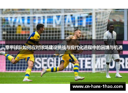 意甲球队如何应对球场建设挑战与现代化进程中的困境与机遇 意甲球队如何应对球场建设挑战与现代化进程中的困境与机遇