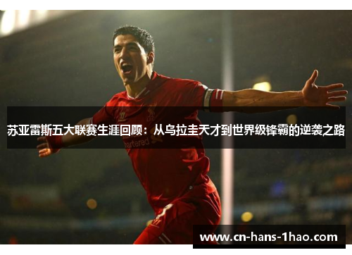 苏亚雷斯五大联赛生涯回顾：从乌拉圭天才到世界级锋霸的逆袭之路