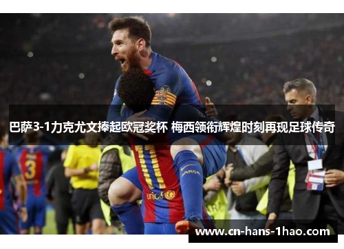 巴萨3-1力克尤文捧起欧冠奖杯 梅西领衔辉煌时刻再现足球传奇