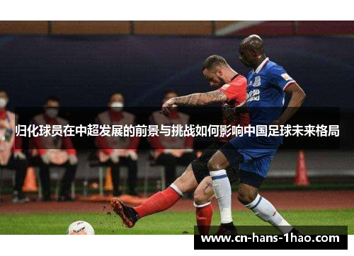 归化球员在中超发展的前景与挑战如何影响中国足球未来格局 归化球员在中超发展的前景与挑战如何影响中国足球未来格局