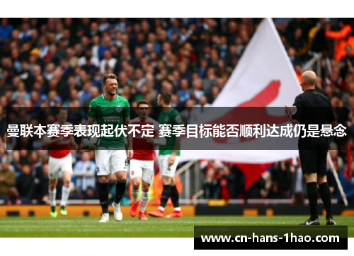 曼联本赛季表现起伏不定 赛季目标能否顺利达成仍是悬念