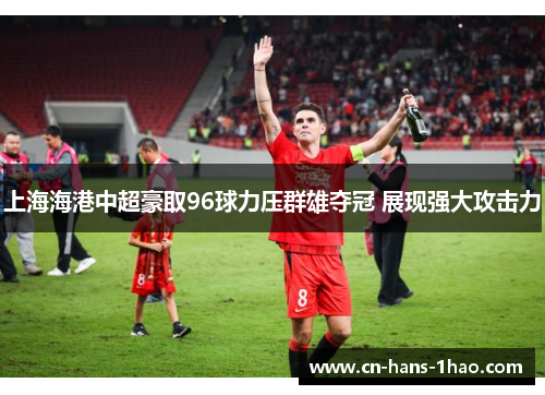 上海海港中超豪取96球力压群雄夺冠 展现强大攻击力
