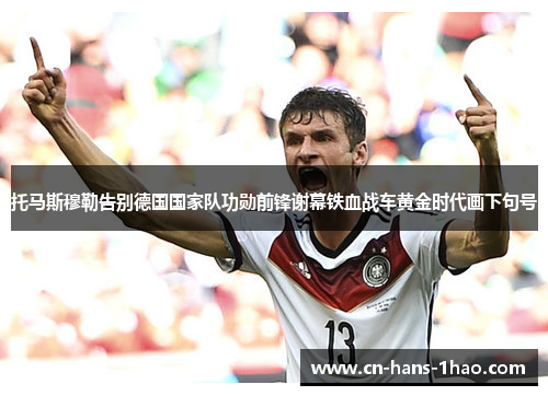 托马斯穆勒告别德国国家队功勋前锋谢幕铁血战车黄金时代画下句号